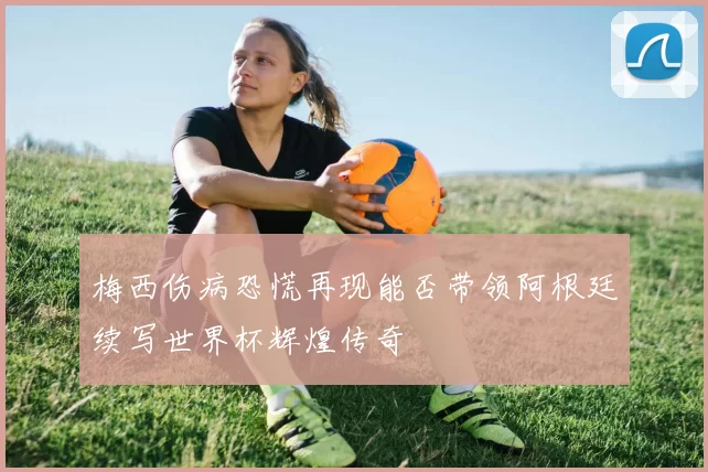 梅西伤病恐慌再现能否带领阿根廷续写世界杯辉煌传奇