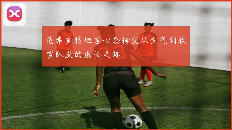 范弗里特坦言心态转变从生气到欣赏队友的成长之路