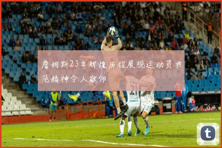 詹姆斯23年辉煌历程展现运动员典范精神令人敬仰