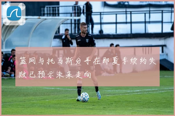 篮网与托马斯分手在即夏季续约失败已预示未来走向