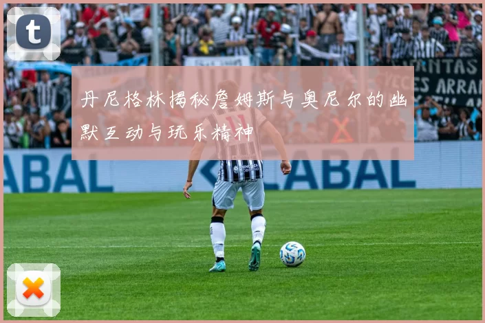 丹尼格林揭秘詹姆斯与奥尼尔的幽默互动与玩乐精神