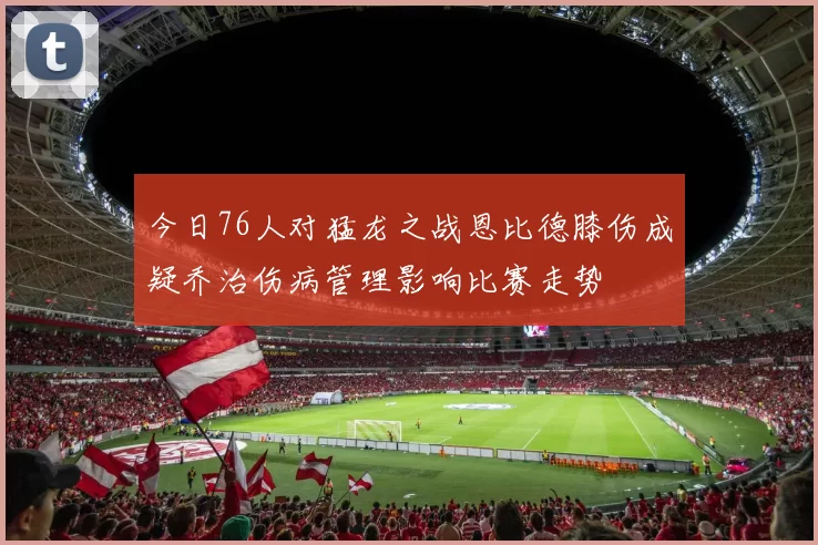 今日76人对猛龙之战恩比德膝伤成疑乔治伤病管理影响比赛走势