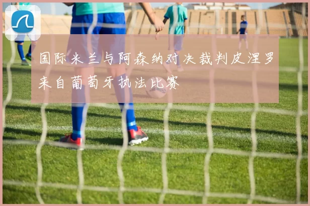国际米兰与阿森纳对决裁判皮涅罗来自葡萄牙执法比赛