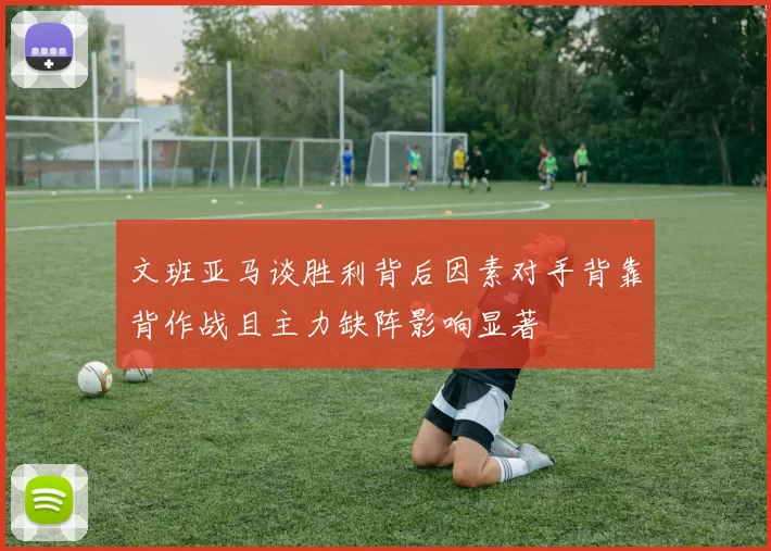 文班亚马谈胜利背后因素对手背靠背作战且主力缺阵影响显著